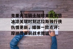 九游体育官网-克里夫兰骑士加时末段手感冰凉关键时刻达拉斯独行侠伤情更新，媒体一致点评：摩纳哥赛前战术微调的简单介绍